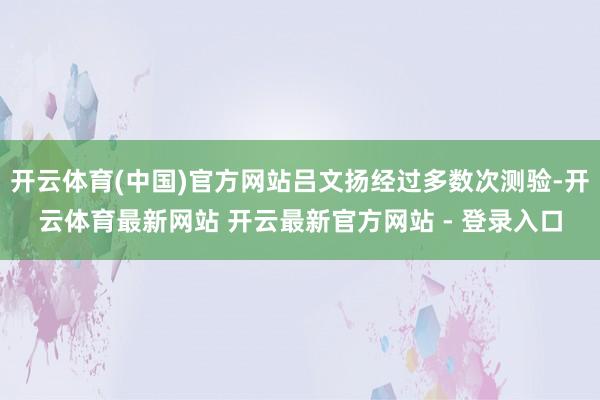 开云体育(中国)官方网站吕文扬经过多数次测验-开云体育最新网站 开云最新官方网站 - 登录入口