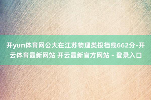 开yun体育网公大在江苏物理类投档线662分-开云体育最新网站 开云最新官方网站 - 登录入口