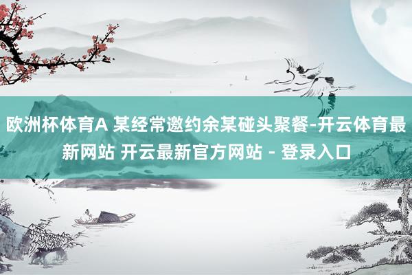 欧洲杯体育A 某经常邀约余某碰头聚餐-开云体育最新网站 开云最新官方网站 - 登录入口