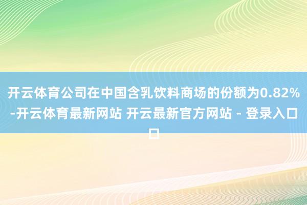 开云体育公司在中国含乳饮料商场的份额为0.82%-开云体育最新网站 开云最新官方网站 - 登录入口